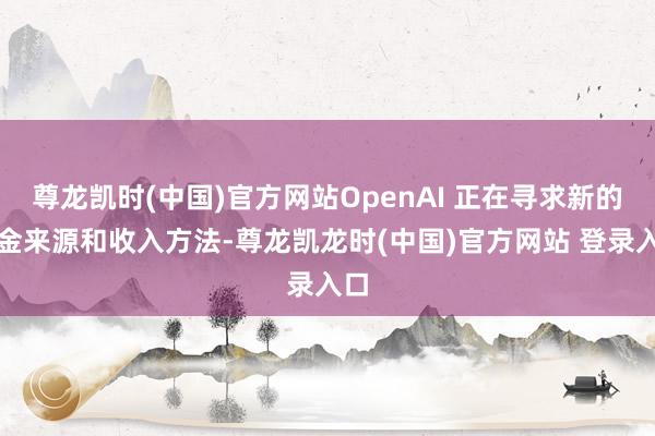 尊龙凯时(中国)官方网站OpenAI 正在寻求新的资金来源和收入方法-尊龙凯龙时(中国)官方网站 登录入口