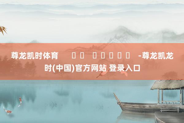 尊龙凯时体育      		  					  -尊龙凯龙时(中国)官方网站 登录入口