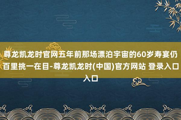 尊龙凯龙时官网五年前那场漂泊宇宙的60岁寿宴仍百里挑一在目-尊龙凯龙时(中国)官方网站 登录入口