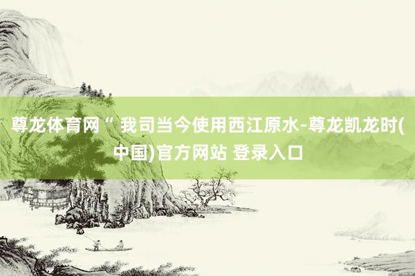 尊龙体育网“ 我司当今使用西江原水-尊龙凯龙时(中国)官方网站 登录入口