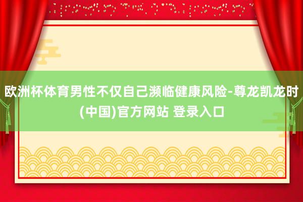 欧洲杯体育男性不仅自己濒临健康风险-尊龙凯龙时(中国)官方网站 登录入口
