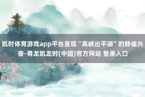 凯时体育游戏app平台呈现“高峡出平湖”的静谧兴奋-尊龙凯龙时(中国)官方网站 登录入口