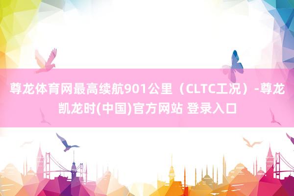 尊龙体育网最高续航901公里(CLTC工况)-尊龙凯龙时(中国)官方网站 登录入口