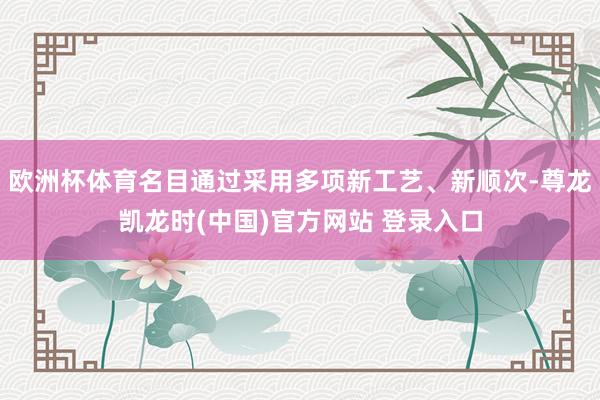 欧洲杯体育名目通过采用多项新工艺、新顺次-尊龙凯龙时(中国)官方网站 登录入口