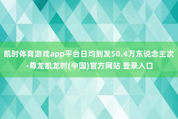 凯时体育游戏app平台日均到发50.4万东说念主次-尊龙凯龙时(中国)官方网站 登录入口