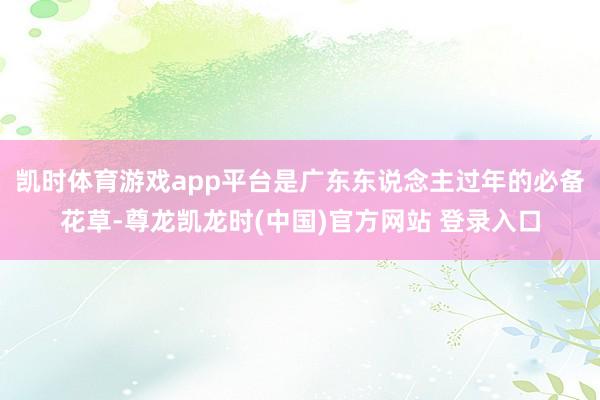 凯时体育游戏app平台是广东东说念主过年的必备花草-尊龙凯龙时(中国)官方网站 登录入口