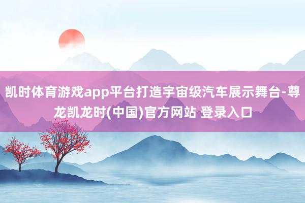 凯时体育游戏app平台打造宇宙级汽车展示舞台-尊龙凯龙时(中国)官方网站 登录入口