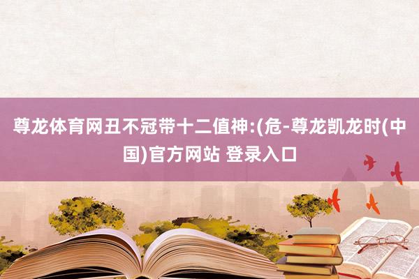 尊龙体育网丑不冠带十二值神:(危-尊龙凯龙时(中国)官方网站 登录入口