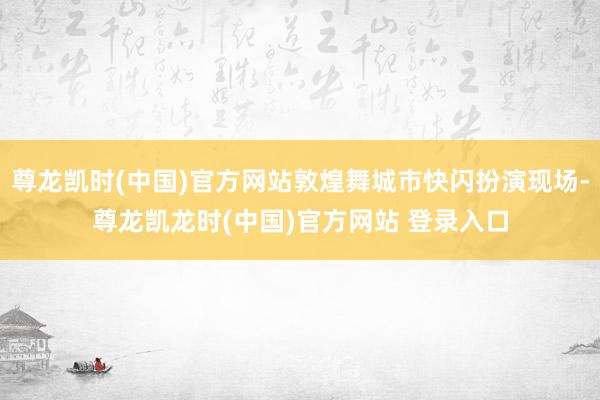 尊龙凯时(中国)官方网站敦煌舞城市快闪扮演现场-尊龙凯龙时(中国)官方网站 登录入口