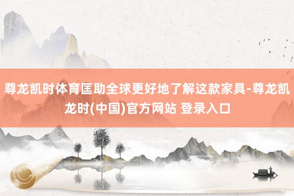 尊龙凯时体育匡助全球更好地了解这款家具-尊龙凯龙时(中国)官方网站 登录入口