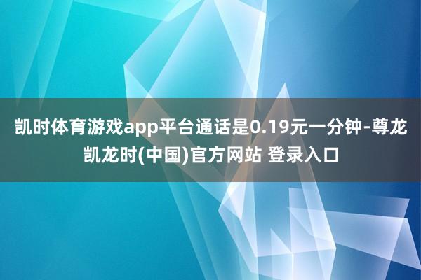 凯时体育游戏app平台通话是0.19元一分钟-尊龙凯龙时(中国)官方网站 登录入口