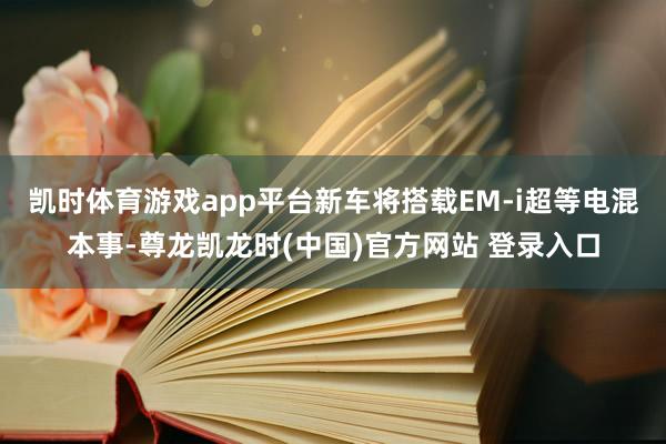 凯时体育游戏app平台新车将搭载EM-i超等电混本事-尊龙凯龙时(中国)官方网站 登录入口