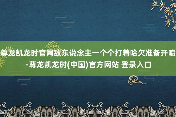 尊龙凯龙时官网敌东说念主一个个打着哈欠准备开喷-尊龙凯龙时(中国)官方网站 登录入口