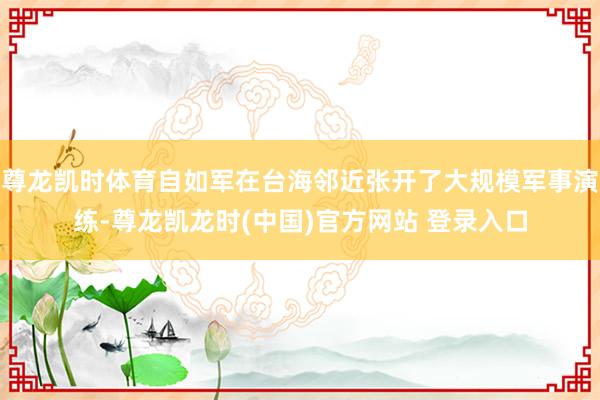 尊龙凯时体育自如军在台海邻近张开了大规模军事演练-尊龙凯龙时(中国)官方网站 登录入口
