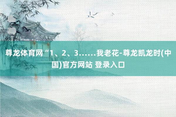 尊龙体育网“1、2、3……我老花-尊龙凯龙时(中国)官方网站 登录入口