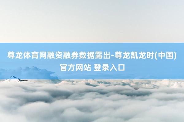 尊龙体育网　　融资融券数据露出-尊龙凯龙时(中国)官方网站 登录入口