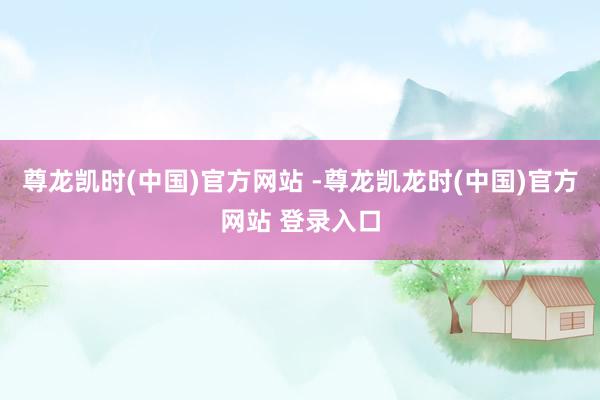 尊龙凯时(中国)官方网站 -尊龙凯龙时(中国)官方网站 登录入口