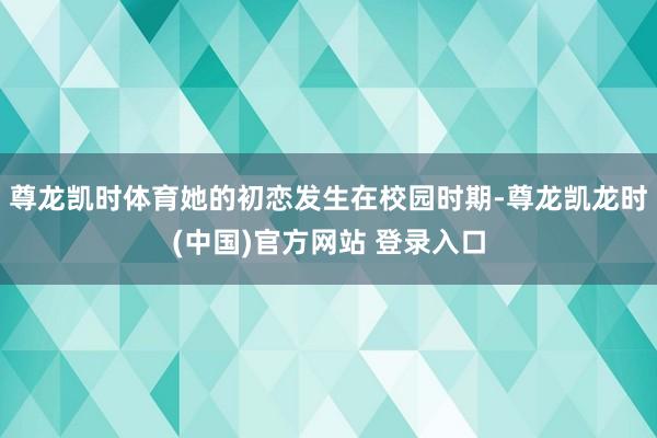 尊龙凯时体育她的初恋发生在校园时期-尊龙凯龙时(中国)官方网站 登录入口