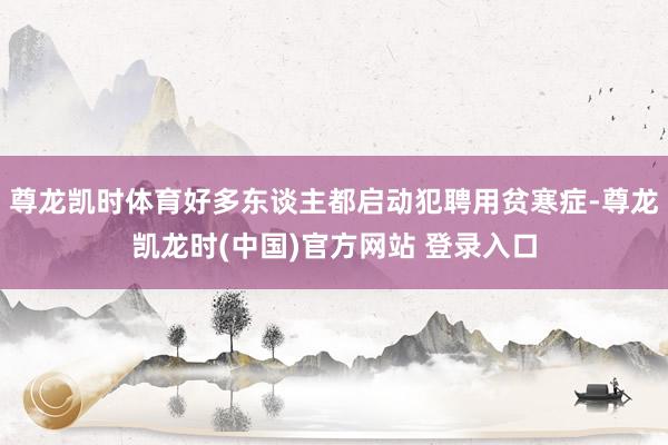 尊龙凯时体育好多东谈主都启动犯聘用贫寒症-尊龙凯龙时(中国)官方网站 登录入口