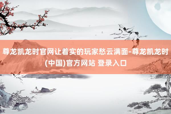 尊龙凯龙时官网让着实的玩家愁云满面-尊龙凯龙时(中国)官方网站 登录入口