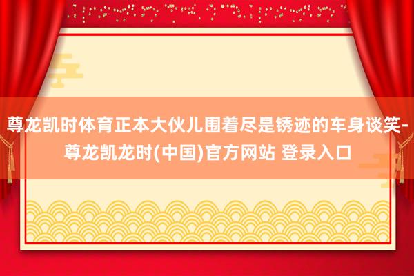 尊龙凯时体育正本大伙儿围着尽是锈迹的车身谈笑-尊龙凯龙时(中国)官方网站 登录入口