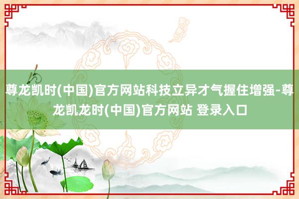 尊龙凯时(中国)官方网站科技立异才气握住增强-尊龙凯龙时(中国)官方网站 登录入口