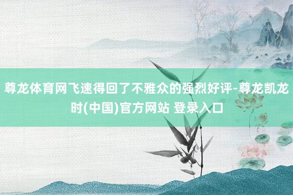 尊龙体育网飞速得回了不雅众的强烈好评-尊龙凯龙时(中国)官方网站 登录入口