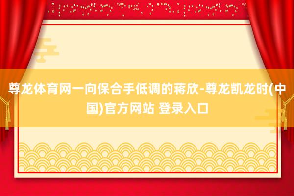 尊龙体育网一向保合手低调的蒋欣-尊龙凯龙时(中国)官方网站 登录入口