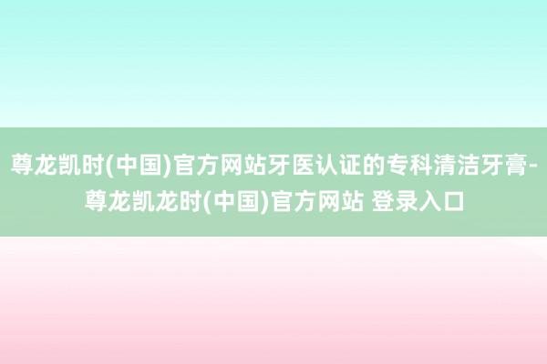 尊龙凯时(中国)官方网站牙医认证的专科清洁牙膏-尊龙凯龙时(中国)官方网站 登录入口