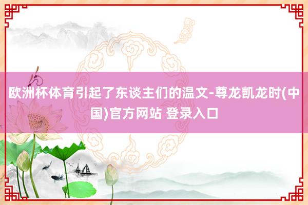 欧洲杯体育引起了东谈主们的温文-尊龙凯龙时(中国)官方网站 登录入口
