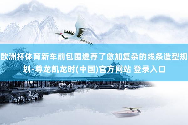 欧洲杯体育新车前包围遴荐了愈加复杂的线条造型规划-尊龙凯龙时(中国)官方网站 登录入口