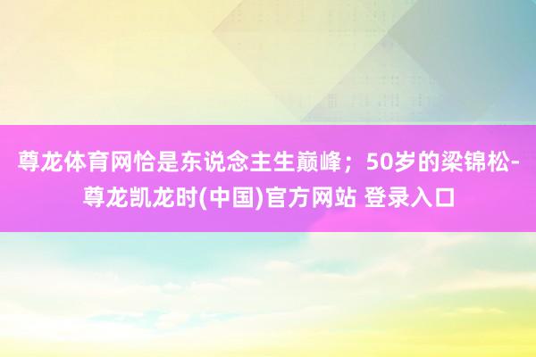 尊龙体育网恰是东说念主生巅峰;50岁的梁锦松-尊龙凯龙时(中国)官方网站 登录入口