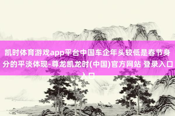 凯时体育游戏app平台中国车企年头较低是春节身分的平淡体现-尊龙凯龙时(中国)官方网站 登录入口