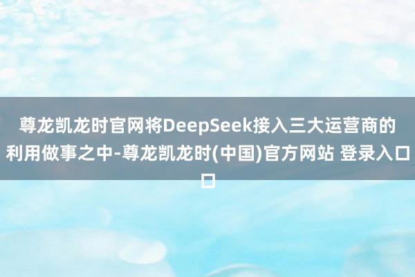 尊龙凯龙时官网将DeepSeek接入三大运营商的利用做事之中-尊龙凯龙时(中国)官方网站 登录入口
