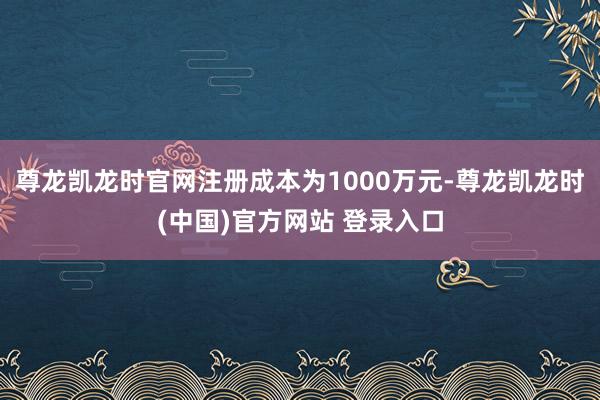 尊龙凯龙时官网注册成本为1000万元-尊龙凯龙时(中国)官方网站 登录入口