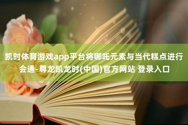 凯时体育游戏app平台将哪吒元素与当代糕点进行会通-尊龙凯龙时(中国)官方网站 登录入口