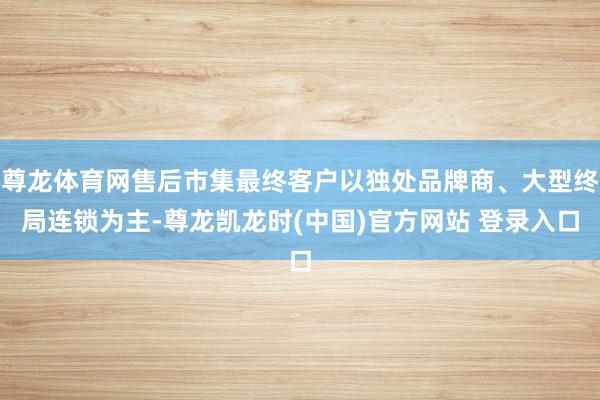 尊龙体育网售后市集最终客户以独处品牌商、大型终局连锁为主-尊龙凯龙时(中国)官方网站 登录入口