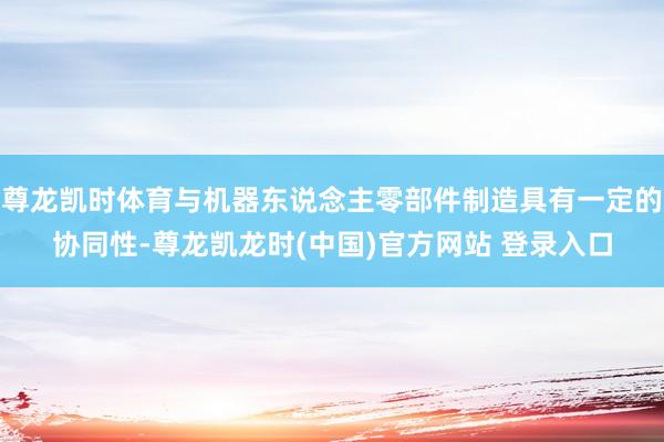 尊龙凯时体育与机器东说念主零部件制造具有一定的协同性-尊龙凯龙时(中国)官方网站 登录入口