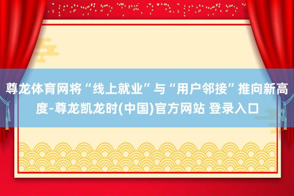 尊龙体育网将“线上就业”与“用户邻接”推向新高度-尊龙凯龙时(中国)官方网站 登录入口