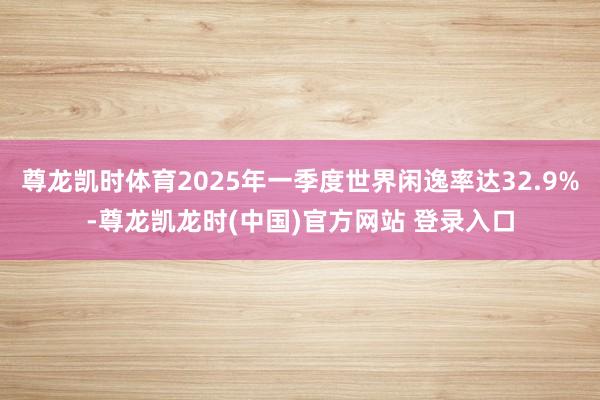 尊龙凯时体育2025年一季度世界闲逸率达32.9%-尊龙凯龙时(中国)官方网站 登录入口