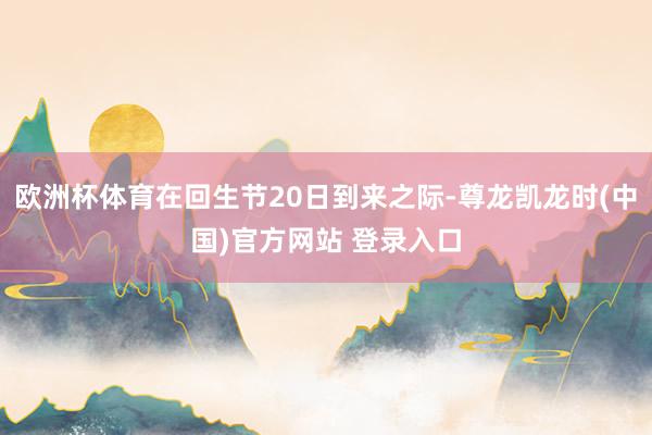 欧洲杯体育在回生节20日到来之际-尊龙凯龙时(中国)官方网站 登录入口