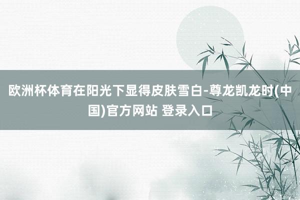 欧洲杯体育在阳光下显得皮肤雪白-尊龙凯龙时(中国)官方网站 登录入口