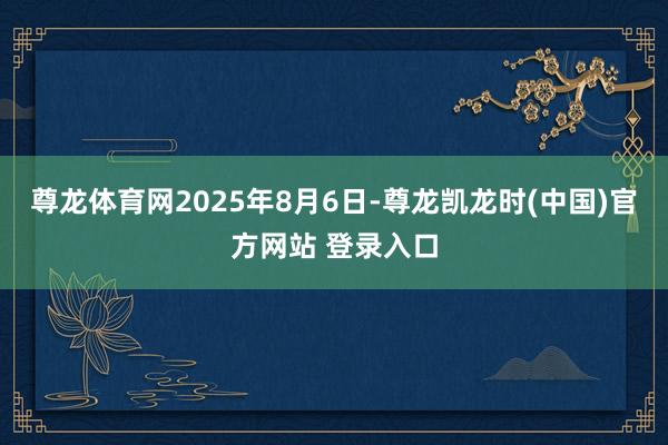 尊龙体育网　　2025年8月6日-尊龙凯龙时(中国)官方网站 登录入口
