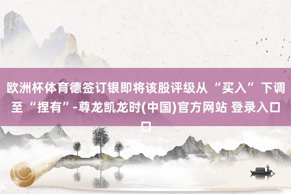 欧洲杯体育德签订银即将该股评级从 “买入” 下调至 “捏有”-尊龙凯龙时(中国)官方网站 登录入口