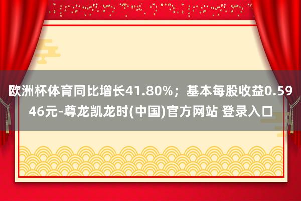 欧洲杯体育同比增长41.80%；基本每股收益0.5946元-尊龙凯龙时(中国)官方网站 登录入口