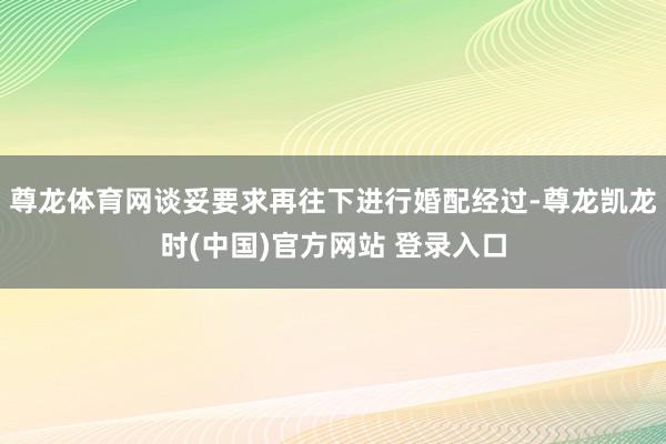 尊龙体育网谈妥要求再往下进行婚配经过-尊龙凯龙时(中国)官方网站 登录入口