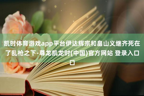 凯时体育游戏app平台伊达辉宗和畠山义继齐死在了乱枪之下-尊龙凯龙时(中国)官方网站 登录入口