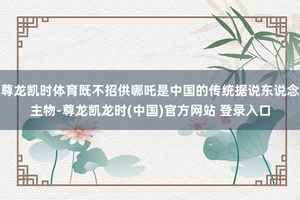 尊龙凯时体育既不招供哪吒是中国的传统据说东说念主物-尊龙凯龙时(中国)官方网站 登录入口