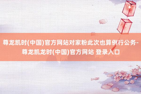 尊龙凯时(中国)官方网站对家粉此次也算例行公务-尊龙凯龙时(中国)官方网站 登录入口
