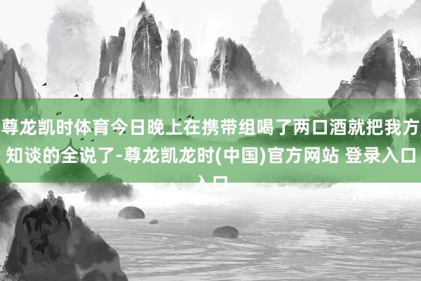 尊龙凯时体育今日晚上在携带组喝了两口酒就把我方知谈的全说了-尊龙凯龙时(中国)官方网站 登录入口